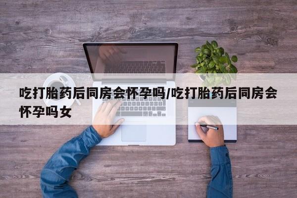 网上哪里可以买米非和米索，吃打胎药后同房会怀孕吗/吃打胎药后同房会怀孕吗女