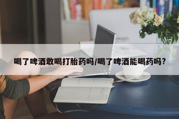 网上哪里可以买米非和米索，喝了啤酒敢喝打胎药吗/喝了啤酒能喝药吗?