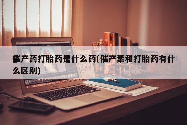 网上哪里可以买米非和米索，催产药打胎药是什么药(催产素和打胎药有什么区别)