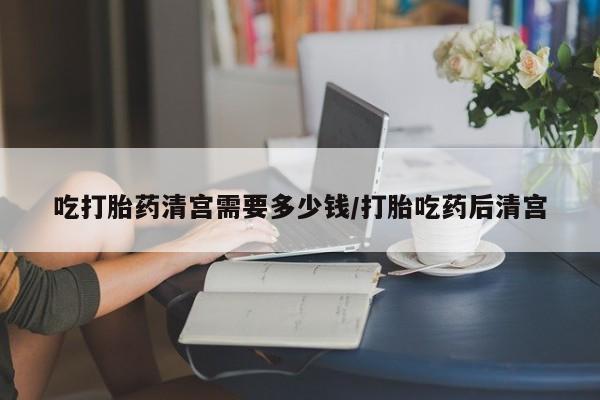 网上哪里可以买米非和米索，吃打胎药清宫需要多少钱/打胎吃药后清宫